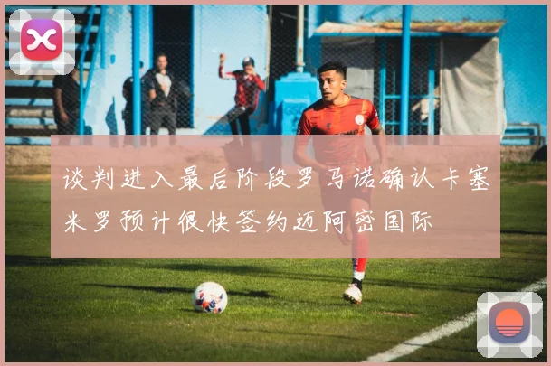 谈判进入最后阶段罗马诺确认卡塞米罗预计很快签约迈阿密国际